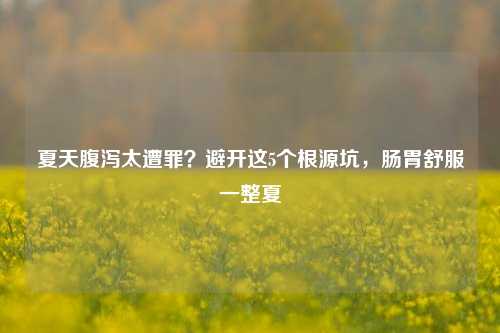 夏天腹泻太遭罪？避开这5个根源坑，肠胃舒服一整夏