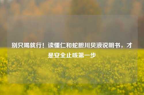 别只喝就行！读懂仁和蛇胆川贝液说明书，才是安全止咳第一步