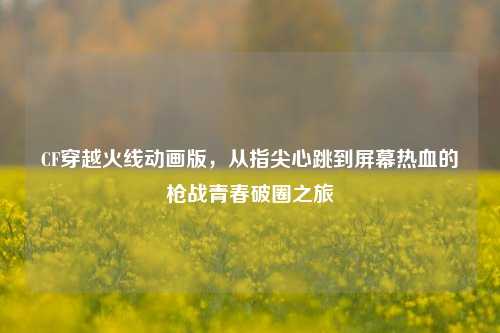 CF穿越火线动画版，从指尖心跳到屏幕热血的枪战青春破圈之旅