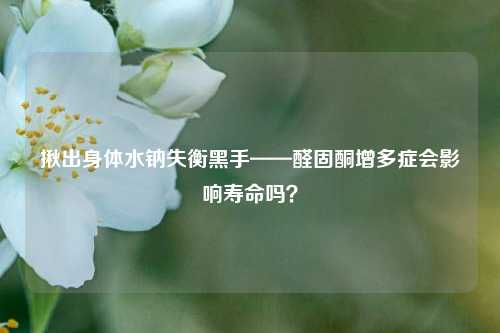 揪出身体水钠失衡黑手——醛固酮增多症会影响寿命吗?