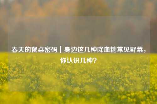 春天的餐桌密码|身边这几种降血糖常见野菜,你认识几种?