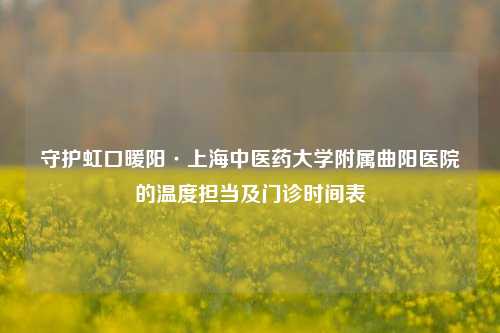 守护虹口暖阳·上海中医药大学附属曲阳医院的温度担当及门诊时间表