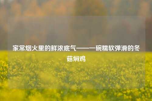 家常烟火里的鲜浓底气——一碗糯软弹滑的冬菇焖鸡