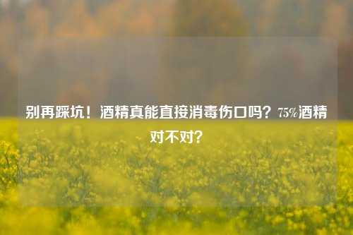 别再踩坑!酒精真能直接消毒伤口吗?75%酒精对不对?