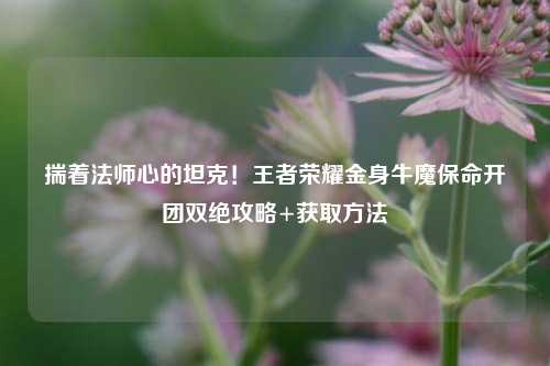 揣着法师心的坦克！王者荣耀金身牛魔保命开团双绝攻略+获取方法