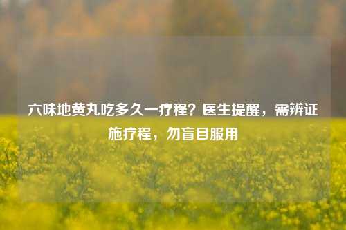 六味地黄丸吃多久一疗程?医生提醒,需辨证施疗程,勿盲目服用