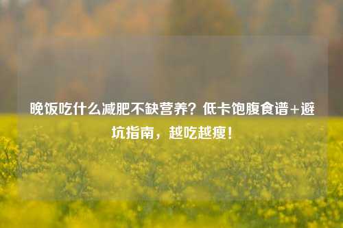 晚饭吃什么减肥不缺营养？低卡饱腹食谱+避坑指南，越吃越瘦！