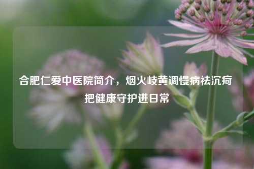 合肥仁爱中医院简介,烟火岐黄调慢病祛沉疴 把健康守护进日常