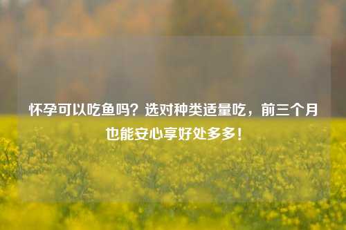 怀孕可以吃鱼吗?选对种类适量吃,前三个月也能安心享好处多多!