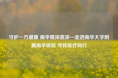 守护一方健康 南华情深意浓—走进南华大学附属南华医院 寻找医疗同行
