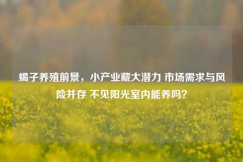 蝎子养殖前景,小产业藏大潜力 市场需求与风险并存 不见阳光室内能养吗?