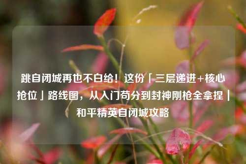 跳自闭城再也不白给!这份「三层递进+核心抢位」路线图,从入门苟分到封神刚枪全拿捏|和平精英自闭城攻略