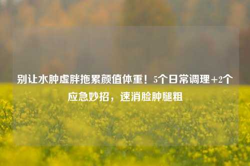 别让水肿虚胖拖累颜值体重!5个日常调理+2个应急妙招,速消脸肿腿粗