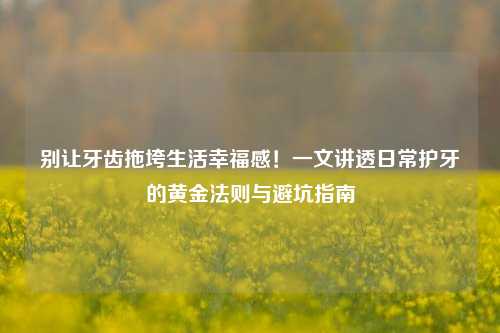 别让牙齿拖垮生活幸福感！一文讲透日常护牙的黄金法则与避坑指南