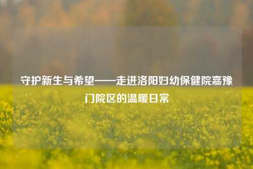 守护新生与希望——走进洛阳妇幼保健院嘉豫门院区的温暖日常