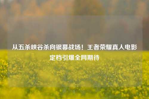 从五杀峡谷杀向银幕战场！王者荣耀真人电影定档引爆全网期待