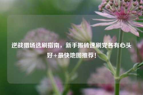 逆战猎场选刷指南,新手搬砖速刷党各有心头好+最快地图推荐!