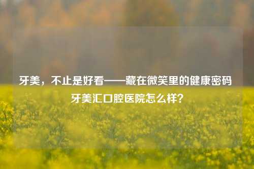 牙美,不止是好看——藏在微笑里的健康密码 牙美汇口腔医院怎么样?