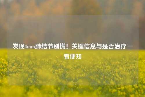 发现4mm肺结节别慌!关键信息与是否治疗一看便知