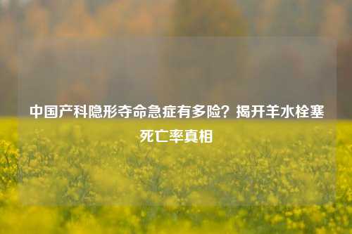 中国产科隐形夺命急症有多险？揭开羊水栓塞死亡率真相