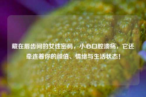 藏在唇齿间的女性密码，小心口腔溃疡，它还牵连着你的颜值、情绪与生活状态！