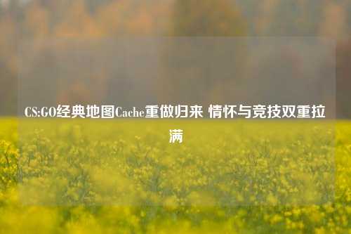 CS:GO经典地图Cache重做归来 情怀与竞技双重拉满