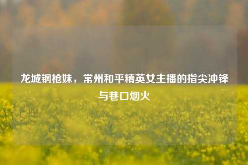 龙城钢枪妹,常州和平精英女主播的指尖冲锋与巷口烟火