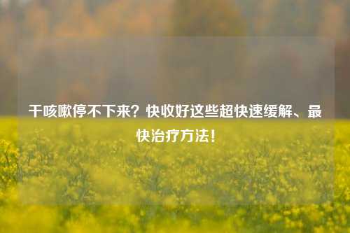 干咳嗽停不下来?快收好这些超快速缓解、最快治疗方法!