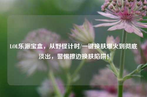LOL乐派宝盒，从野怪计时/一键换肤爆火到彻底淡出，警惕擦边换肤陷阱！
