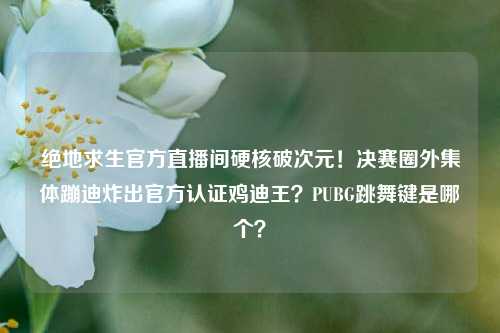 绝地求生官方直播间硬核破次元！决赛圈外集体蹦迪炸出官方认证鸡迪王？PUBG跳舞键是哪个？