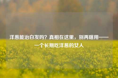 洋葱能治白发吗?真相在这里,别再瞎用——一个长期吃洋葱的女人