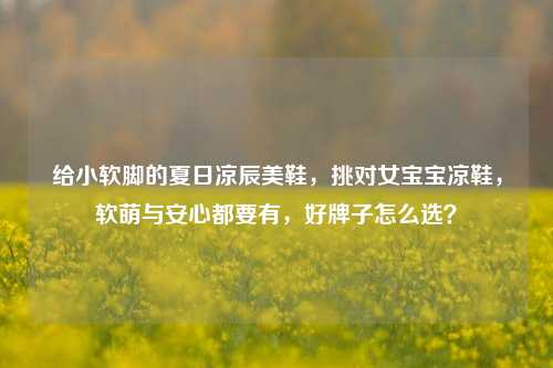 给小软脚的夏日凉辰美鞋,挑对女宝宝凉鞋,软萌与安心都要有,好牌子怎么选?