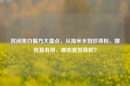 民间美白偏方大盘点,从淘米水到珍珠粉,哪些真有用,哪些是智商税?
