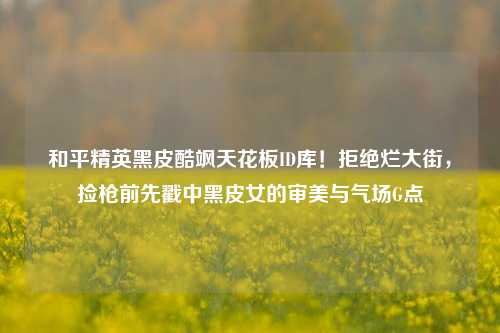 和平精英黑皮酷飒天花板ID库！拒绝烂大街，捡枪前先戳中黑皮女的审美与气场G点