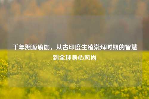 千年溯源瑜伽,从古印度生殖崇拜时期的智慧到全球身心风尚