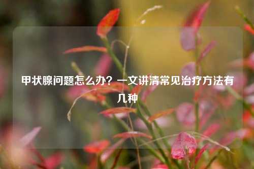 甲状腺问题怎么办？一文讲清常见治疗方法有几种