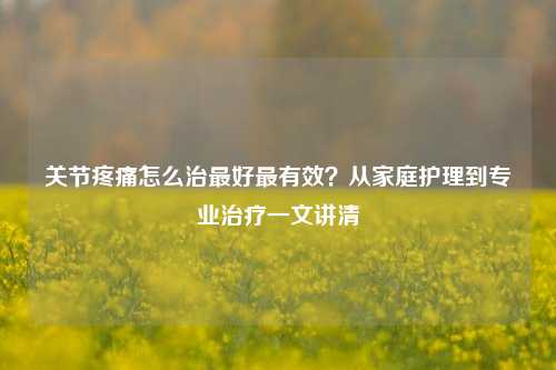 关节疼痛怎么治最好最有效？从家庭护理到专业治疗一文讲清