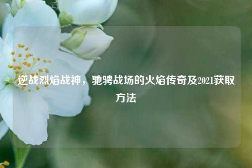 逆战烈焰战神，驰骋战场的火焰传奇及2021获取方法