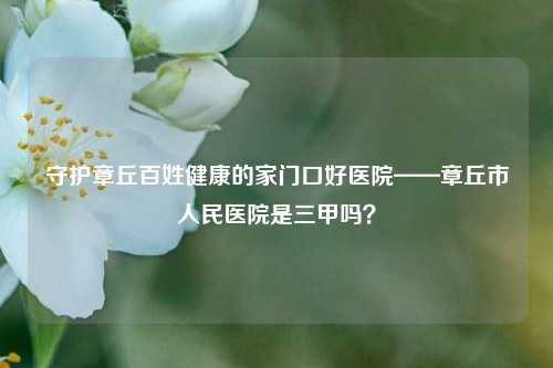 守护章丘百姓健康的家门口好医院——章丘市人民医院是三甲吗？