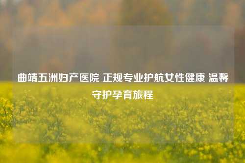 曲靖五洲妇产医院 正规专业护航女性健康 温馨守护孕育旅程