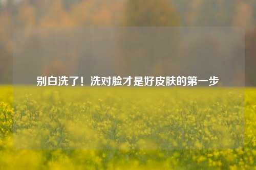 别白洗了!洗对脸才是好皮肤的第一步
