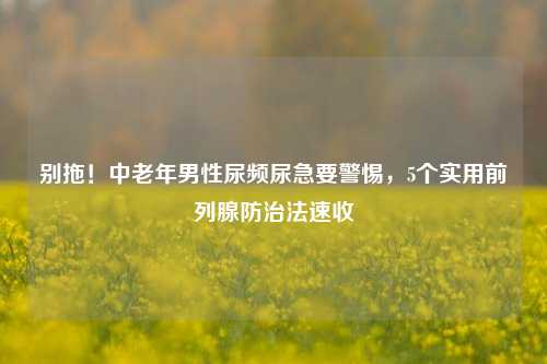 别拖!中老年男性尿频尿急要警惕,5个实用前列腺防治法速收