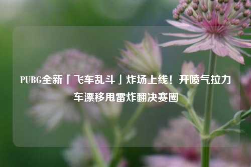 PUBG全新「飞车乱斗」炸场上线!开喷气拉力车漂移甩雷炸翻决赛圈