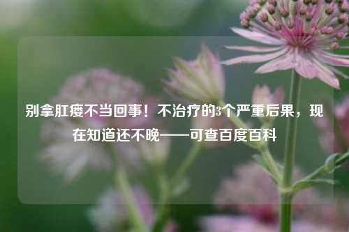 别拿肛瘘不当回事！不治疗的3个严重后果，现在知道还不晚——可查百度百科