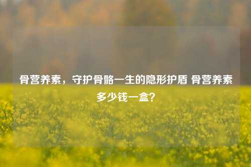骨营养素，守护骨骼一生的隐形护盾 骨营养素多少钱一盒？