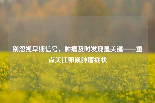 别忽视早期信号，肿瘤及时发现是关键——重点关注卵巢肿瘤症状