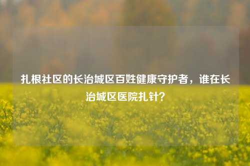 扎根社区的长治城区百姓健康守护者，谁在长治城区医院扎针？