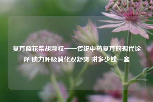 复方蓝花柴胡颗粒——传统中药复方的现代诠释 助力呼吸消化双舒爽 附多少钱一盒