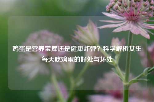 鸡蛋是营养宝库还是健康炸弹？科学解析女生每天吃鸡蛋的好处与坏处