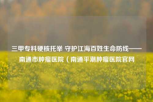 三甲专科硬核托举 守护江海百姓生命防线——南通市肿瘤医院（南通平潮肿瘤医院官网